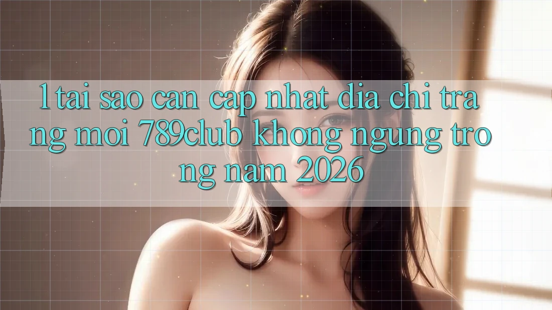 1. Tại Sao Cần Cập Nhật Địa chỉ trang Mới 789club Không ngừng Trong Năm 2026?
