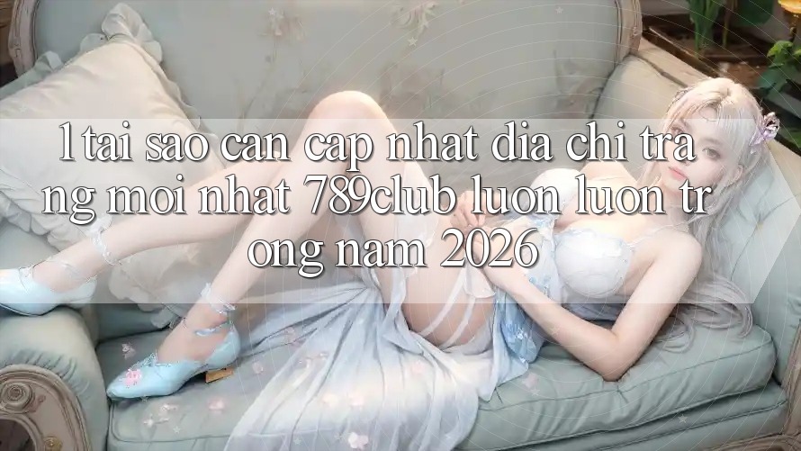 1. Tại Sao Cần Cập Nhật Địa chỉ trang Mới nhất 789club Luôn luôn Trong Năm 2026?