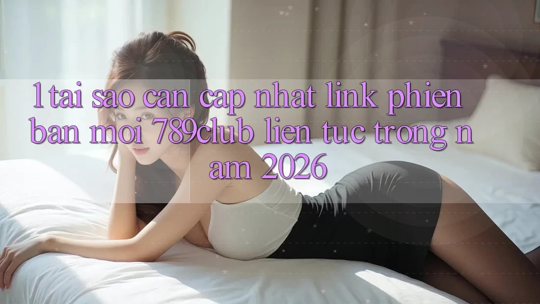 1. Tại Sao Cần Cập Nhật Link Phiên bản mới 789club Liên Tục Trong Năm 2026?