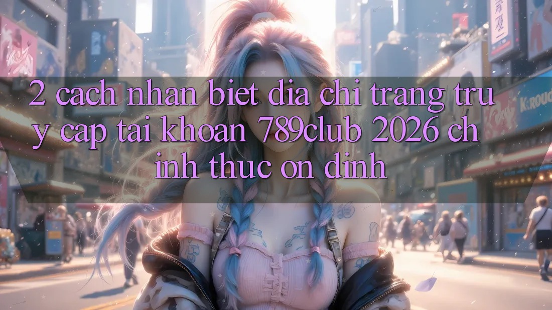 2. Cách Nhận Biết Địa chỉ trang Truy cập tài khoản 789club 2026 Chính Thức & Ổn định