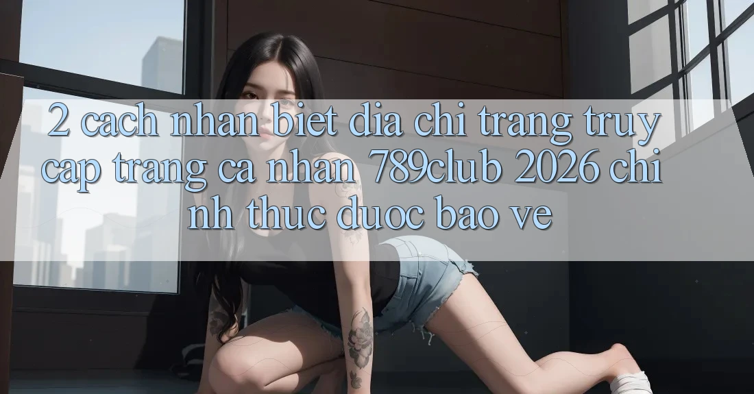 2. Cách Nhận Biết Địa chỉ trang Truy cập trang cá nhân 789club 2026 Chính Thức & Được bảo vệ