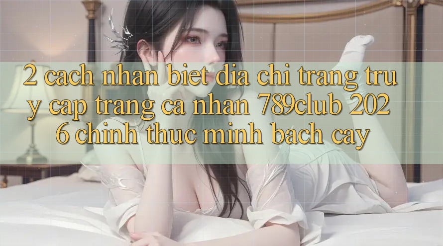 2. Cách Nhận Biết Địa chỉ trang Truy cập trang cá nhân 789club 2026 Chính Thức & Minh bạch cậy