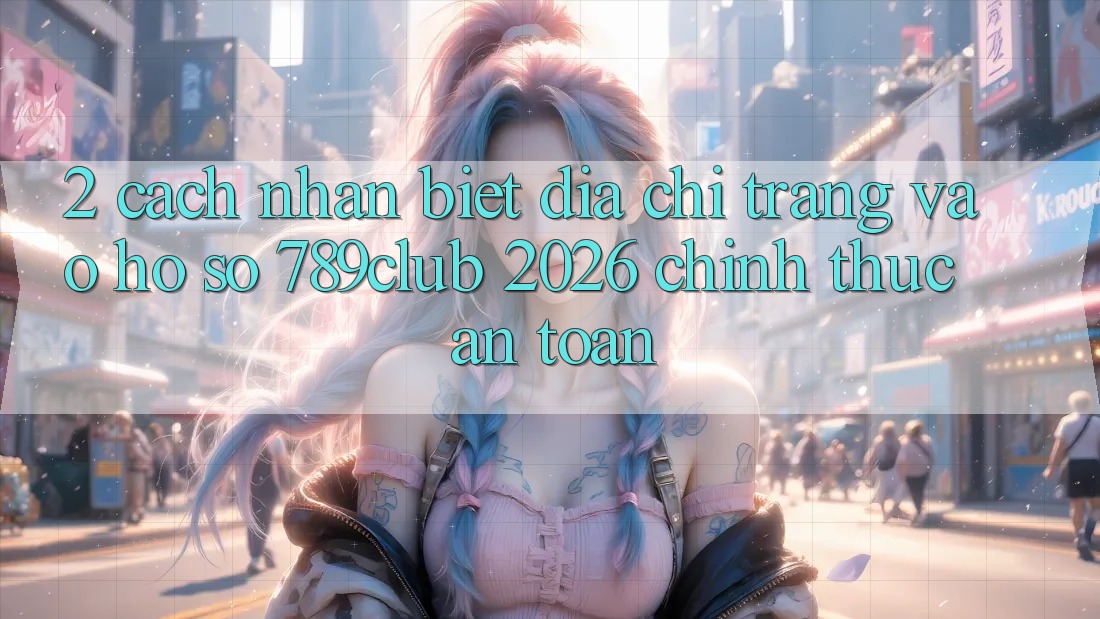 2. Cách Nhận Biết Địa chỉ trang Vào hồ sơ 789club 2026 Chính Thức & An Toàn