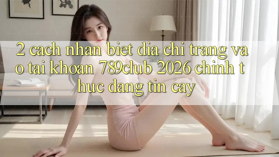 2. Cách Nhận Biết Địa chỉ trang Vào tài khoản 789club 2026 Chính Thức & Đáng tin cậy