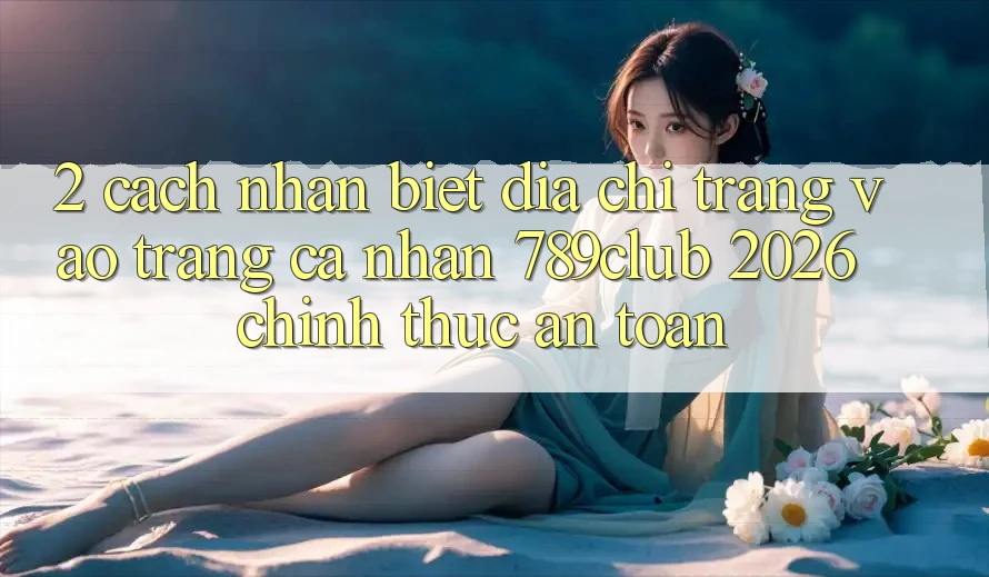 2. Cách Nhận Biết Địa chỉ trang Vào trang cá nhân 789club 2026 Chính Thức & An Toàn