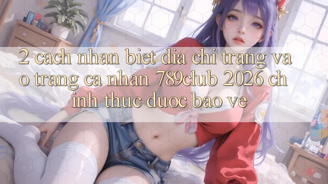 2. Cách Nhận Biết Địa chỉ trang Vào trang cá nhân 789club 2026 Chính Thức & Được bảo vệ