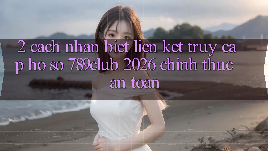 2. Cách Nhận Biết Liên kết Truy cập hồ sơ 789club 2026 Chính Thức & An Toàn
