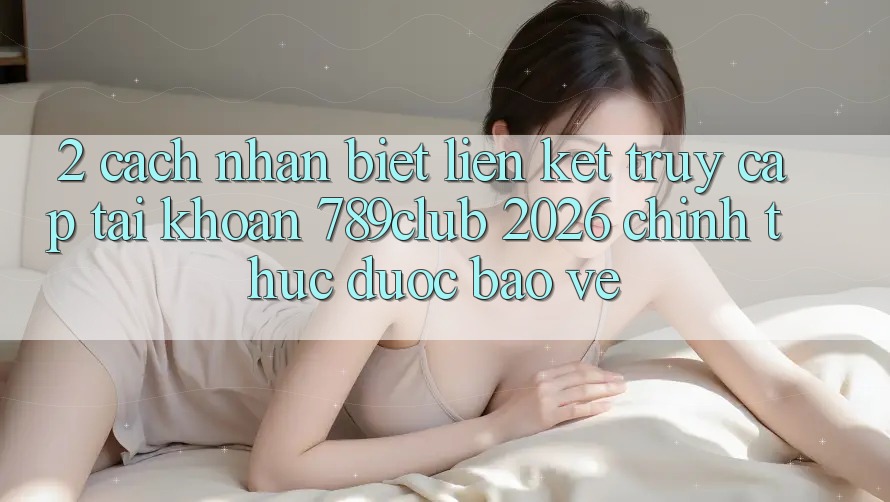 2. Cách Nhận Biết Liên kết Truy cập tài khoản 789club 2026 Chính Thức & Được bảo vệ