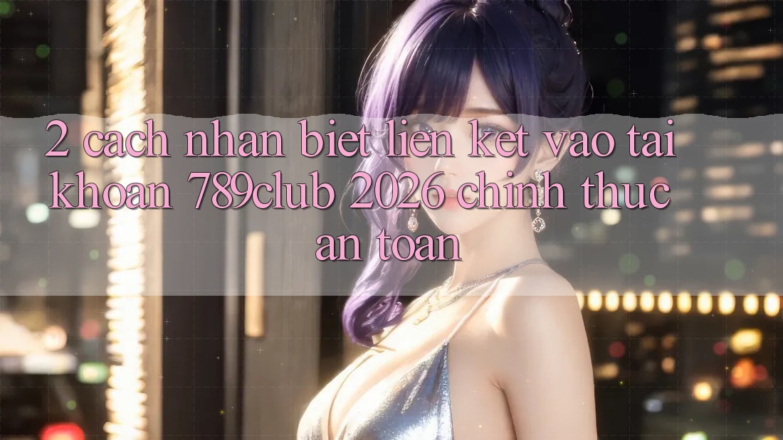 2. Cách Nhận Biết Liên kết Vào tài khoản 789club 2026 Chính Thức & An Toàn 2. Cách Nhận Biết Liên kết Vào tài khoản 789club 2026 Chính Thức & An Toàn