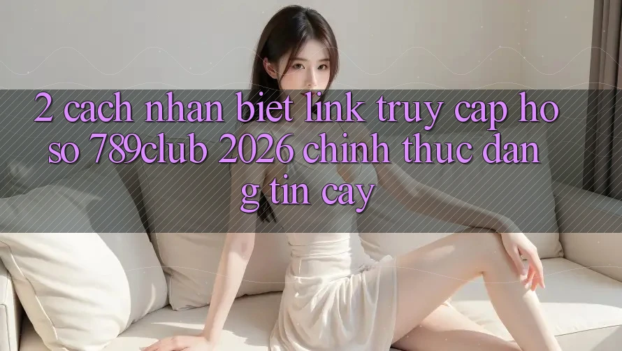 2. Cách Nhận Biết Link Truy cập hồ sơ 789club 2026 Chính Thức & Đáng tin cậy