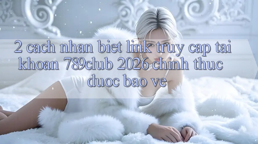 2. Cách Nhận Biết Link Truy cập tài khoản 789club 2026 Chính Thức & Được bảo vệ