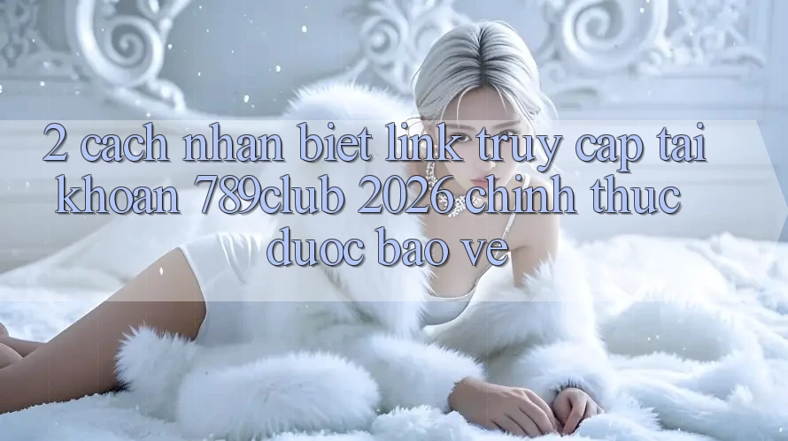 2. Cách Nhận Biết Link Truy cập tài khoản 789club 2026 Chính Thức & Được bảo vệ