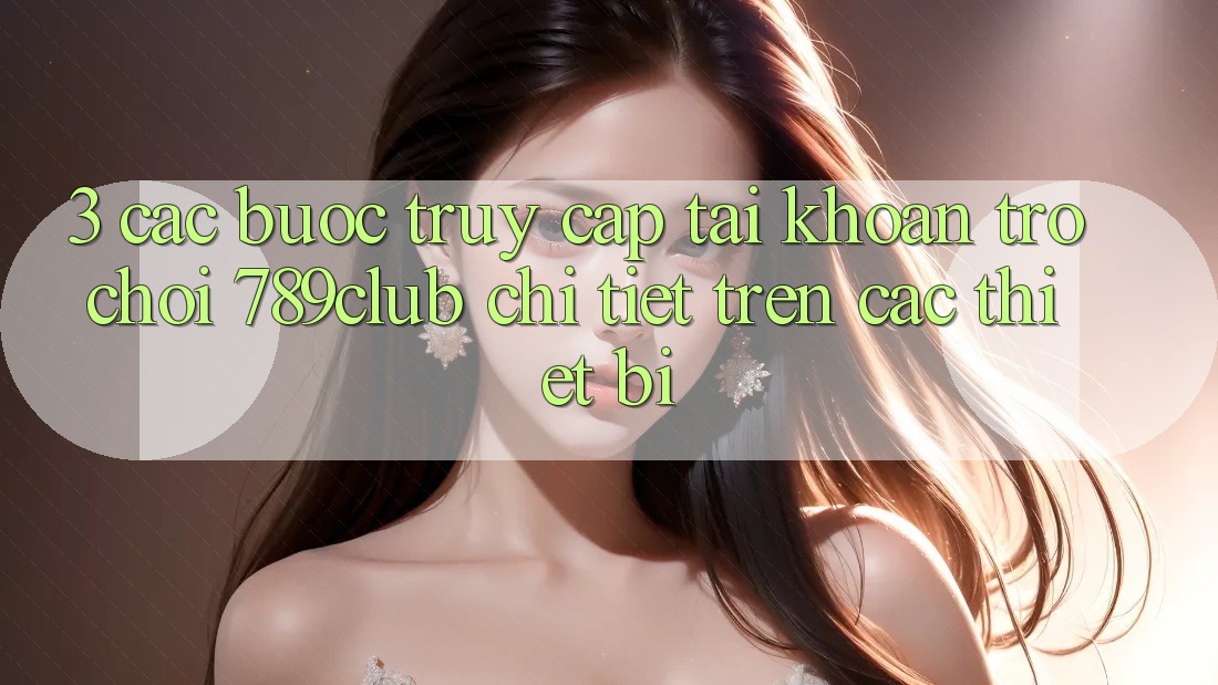 3. Các bước Truy cập tài khoản Trò chơi 789club Chi Tiết Trên Các Thiết Bị