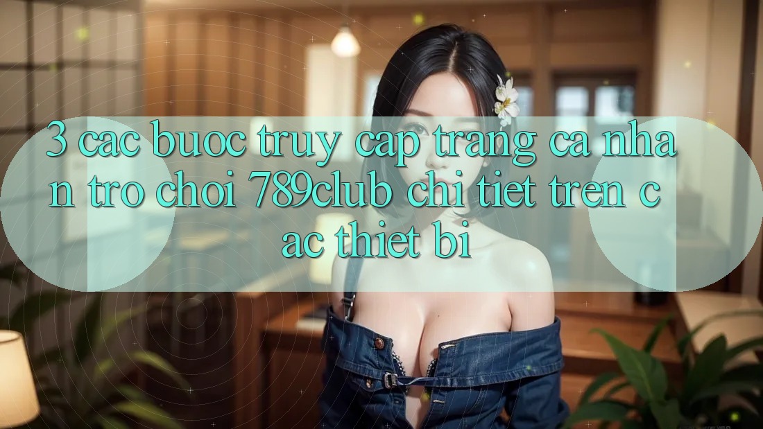 3. Các bước Truy cập trang cá nhân Trò chơi 789club Chi Tiết Trên Các Thiết Bị