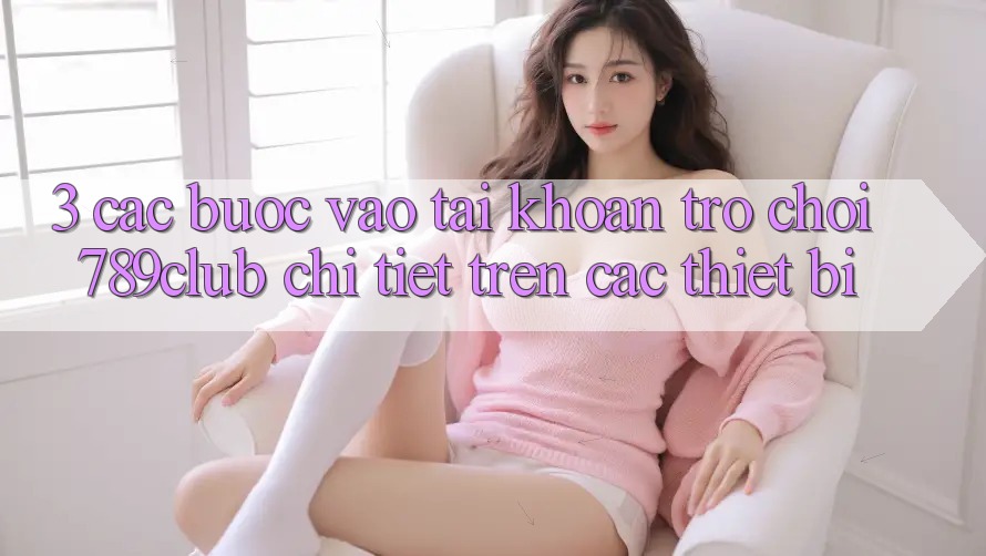 3. Các bước Vào tài khoản Trò chơi 789club Chi Tiết Trên Các Thiết Bị 3. Các bước Vào tài khoản Trò chơi 789club Chi Tiết Trên Các Thiết Bị