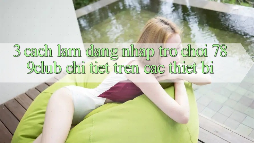 3. Cách làm Đăng Nhập Trò chơi 789club Chi Tiết Trên Các Thiết Bị