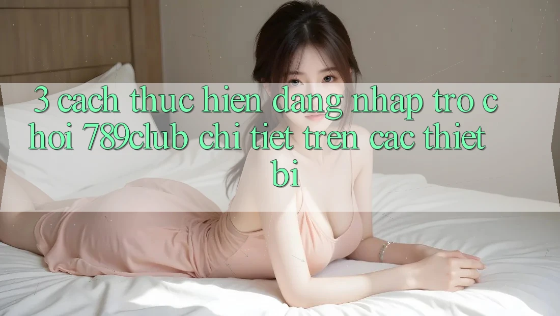 3. Cách thực hiện Đăng Nhập Trò chơi 789club Chi Tiết Trên Các Thiết Bị