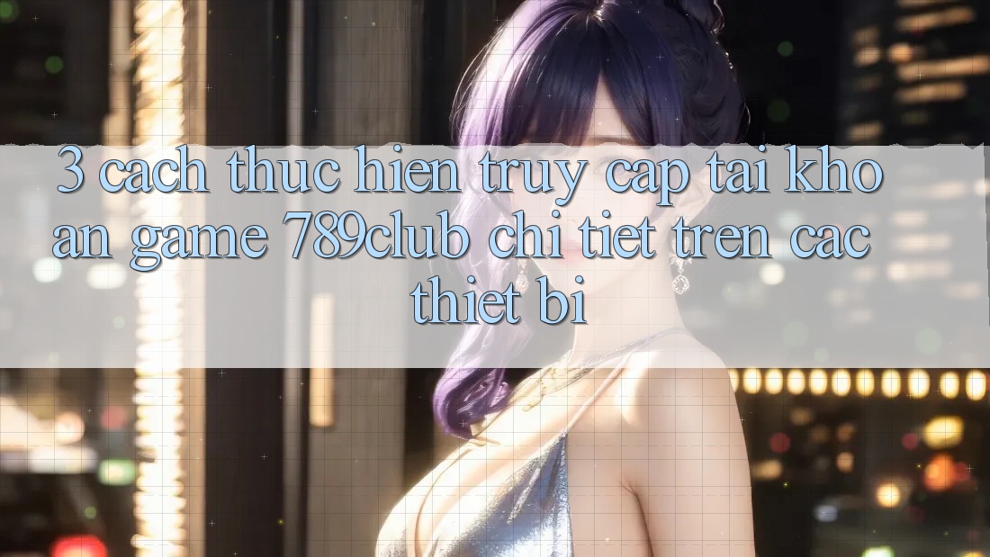 3. Cách thực hiện Truy cập tài khoản Game 789club Chi Tiết Trên Các Thiết Bị