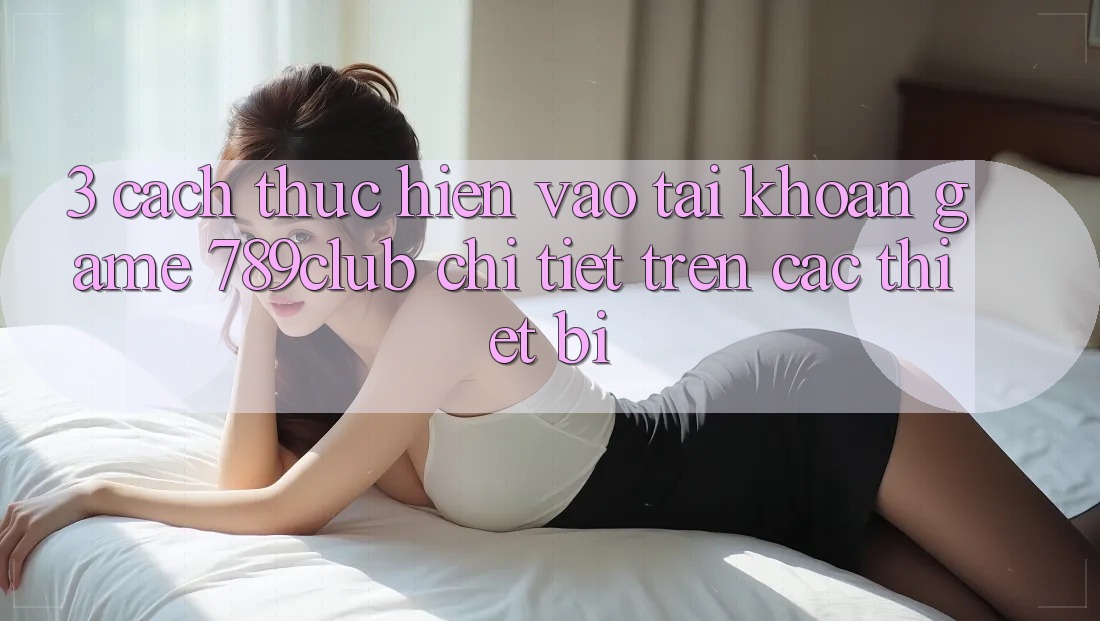 3. Cách thực hiện Vào tài khoản Game 789club Chi Tiết Trên Các Thiết Bị 3. Cách thực hiện Vào tài khoản Game 789club Chi Tiết Trên Các Thiết Bị