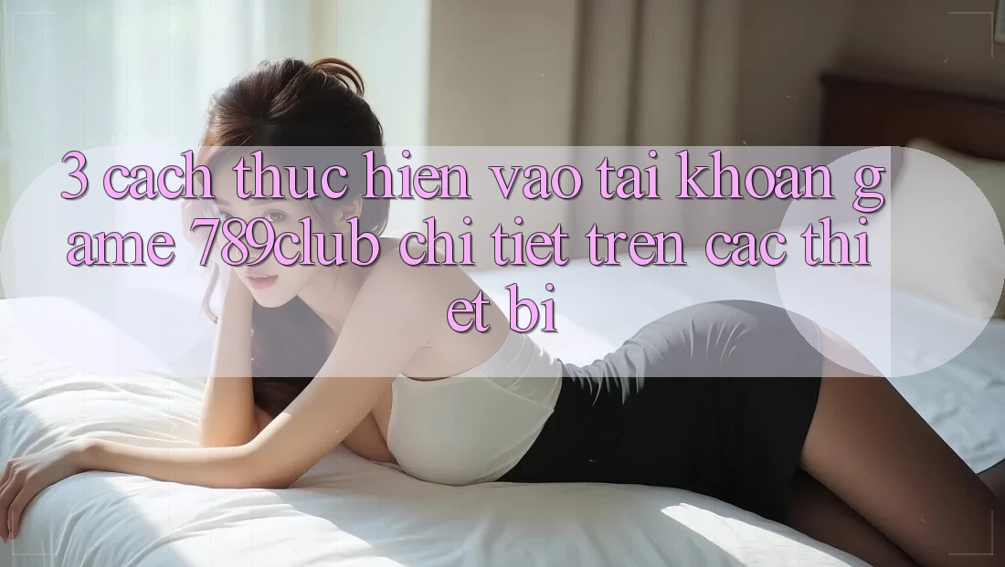 3. Cách thực hiện Vào tài khoản Game 789club Chi Tiết Trên Các Thiết Bị