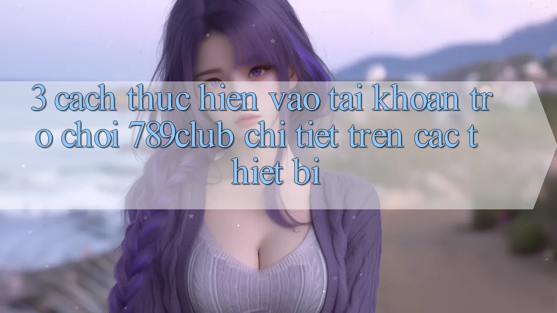 3. Cách thực hiện Vào tài khoản Trò chơi 789club Chi Tiết Trên Các Thiết Bị 3. Cách thực hiện Vào tài khoản Trò chơi 789club Chi Tiết Trên Các Thiết Bị