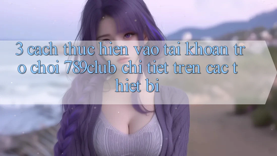 3. Cách thực hiện Vào tài khoản Trò chơi 789club Chi Tiết Trên Các Thiết Bị