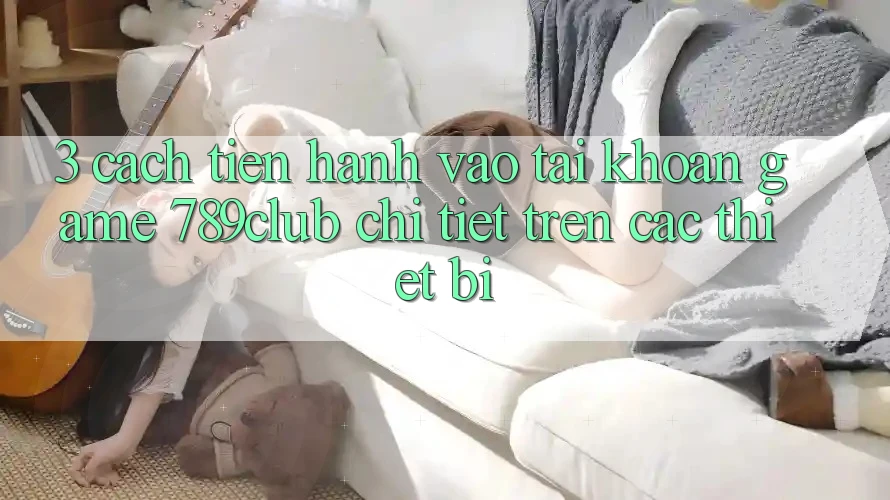 3. Cách tiến hành Vào tài khoản Game 789club Chi Tiết Trên Các Thiết Bị 3. Cách tiến hành Vào tài khoản Game 789club Chi Tiết Trên Các Thiết Bị