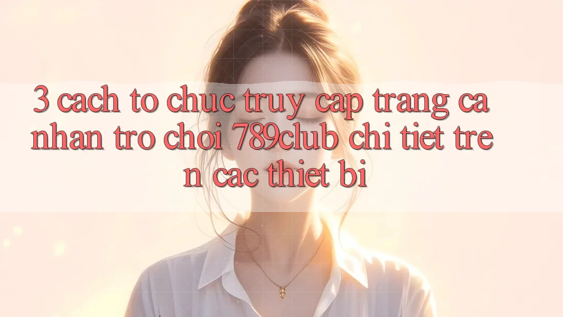 3. Cách tổ chức Truy cập trang cá nhân Trò chơi 789club Chi Tiết Trên Các Thiết Bị
