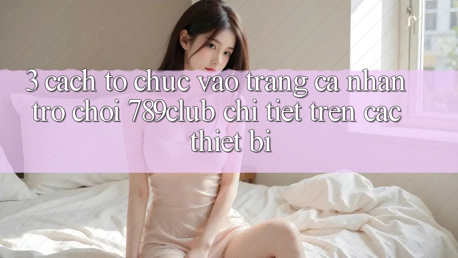 3. Cách tổ chức Vào trang cá nhân Trò chơi 789club Chi Tiết Trên Các Thiết Bị
