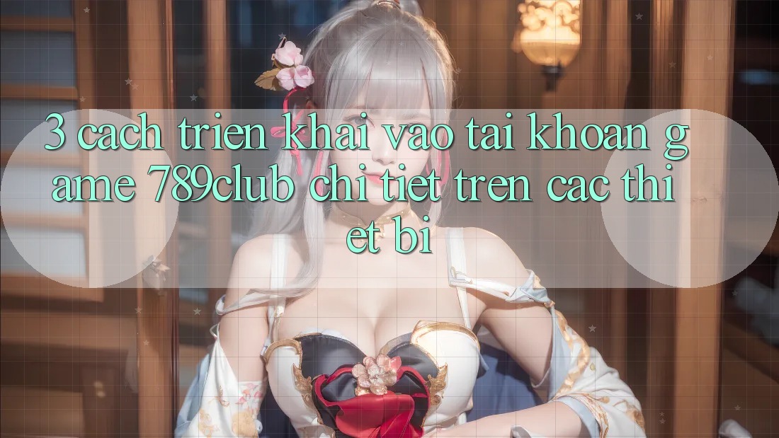 3. Cách triển khai Vào tài khoản Game 789club Chi Tiết Trên Các Thiết Bị