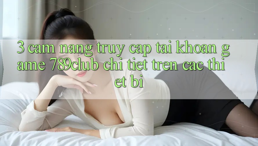 3. Cẩm nang Truy cập tài khoản Game 789club Chi Tiết Trên Các Thiết Bị 3. Cẩm nang Truy cập tài khoản Game 789club Chi Tiết Trên Các Thiết Bị