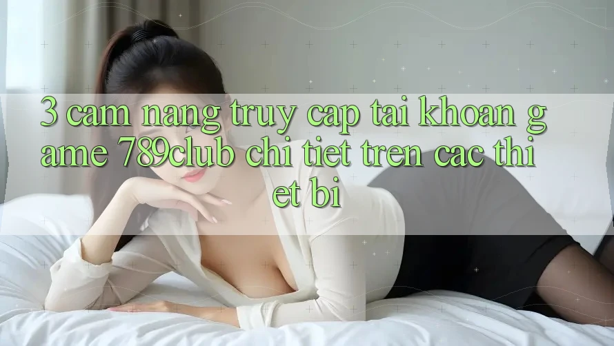 3. Cẩm nang Truy cập tài khoản Game 789club Chi Tiết Trên Các Thiết Bị