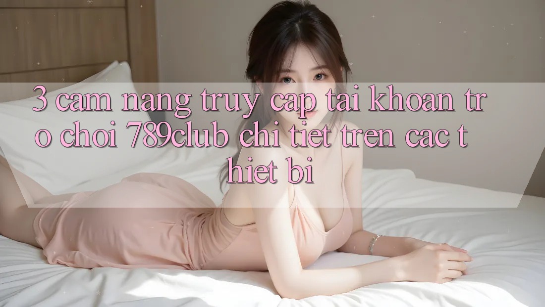3. Cẩm nang Truy cập tài khoản Trò chơi 789club Chi Tiết Trên Các Thiết Bị