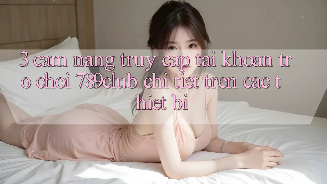 3. Cẩm nang Truy cập tài khoản Trò chơi 789club Chi Tiết Trên Các Thiết Bị 3. Cẩm nang Truy cập tài khoản Trò chơi 789club Chi Tiết Trên Các Thiết Bị