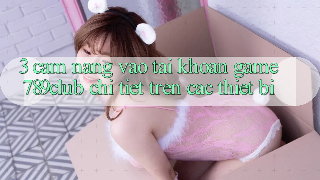 3. Cẩm nang Vào tài khoản Game 789club Chi Tiết Trên Các Thiết Bị 3. Cẩm nang Vào tài khoản Game 789club Chi Tiết Trên Các Thiết Bị