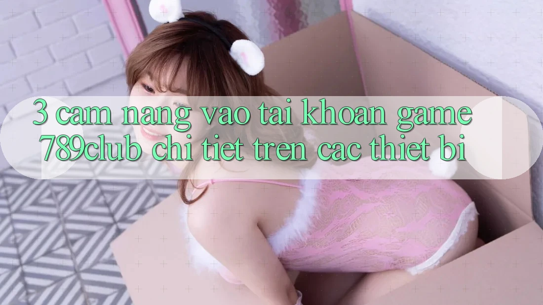 3. Cẩm nang Vào tài khoản Game 789club Chi Tiết Trên Các Thiết Bị 3. Cẩm nang Vào tài khoản Game 789club Chi Tiết Trên Các Thiết Bị
