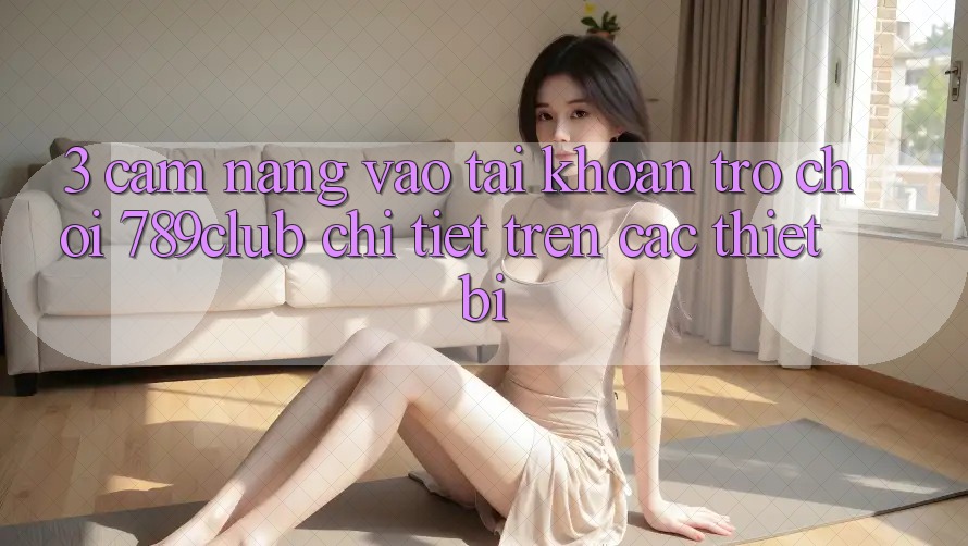3. Cẩm nang Vào tài khoản Trò chơi 789club Chi Tiết Trên Các Thiết Bị 3. Cẩm nang Vào tài khoản Trò chơi 789club Chi Tiết Trên Các Thiết Bị