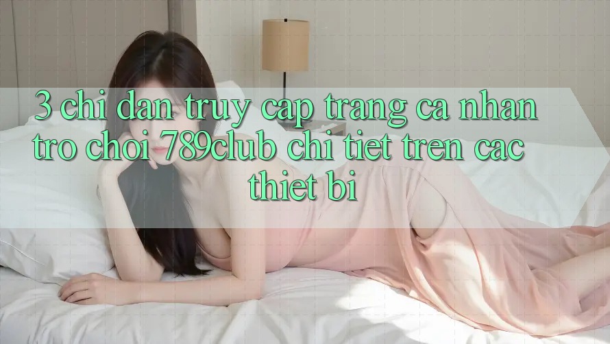3. Chỉ dẫn Truy cập trang cá nhân Trò chơi 789club Chi Tiết Trên Các Thiết Bị