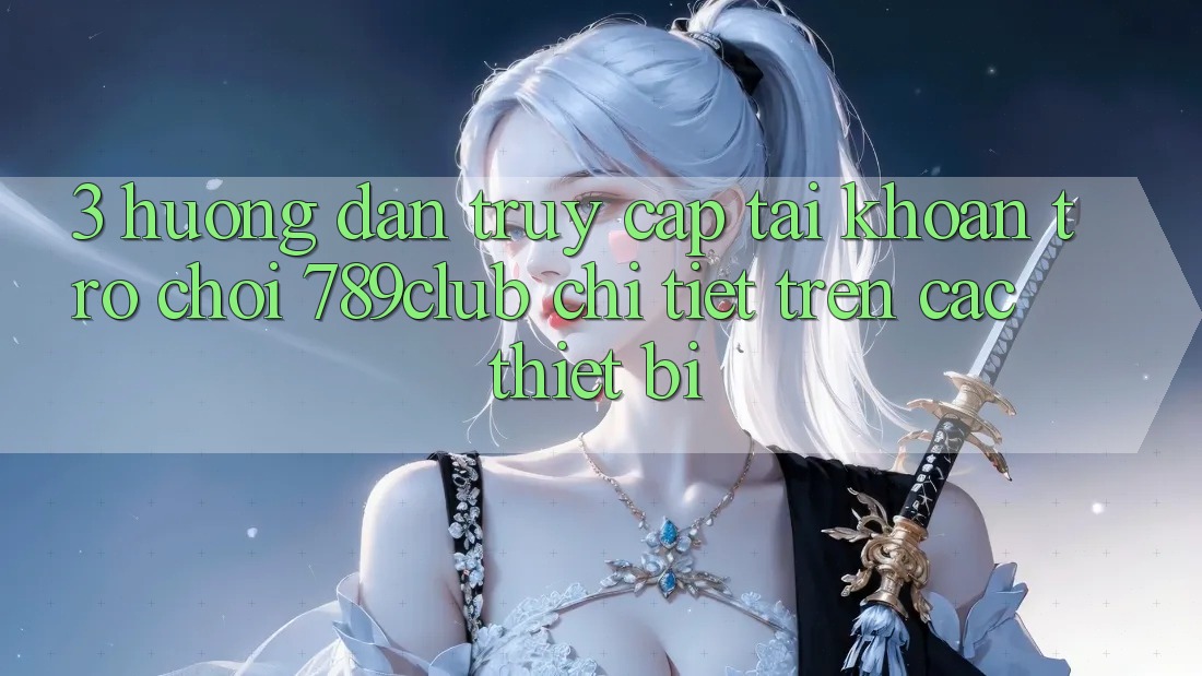 3. Hướng Dẫn Truy cập tài khoản Trò chơi 789club Chi Tiết Trên Các Thiết Bị