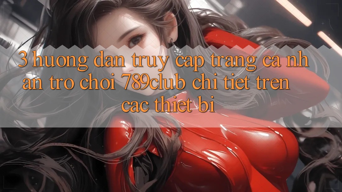 3. Hướng Dẫn Truy cập trang cá nhân Trò chơi 789club Chi Tiết Trên Các Thiết Bị