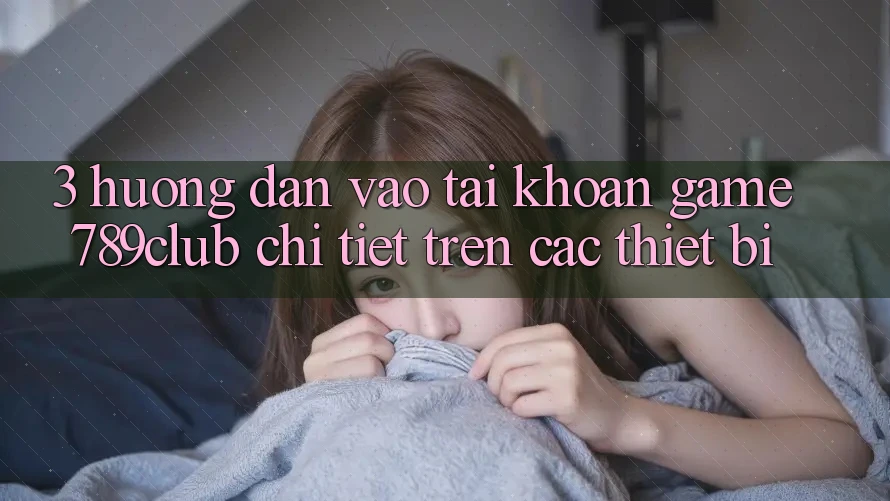 3. Hướng Dẫn Vào tài khoản Game 789club Chi Tiết Trên Các Thiết Bị 3. Hướng Dẫn Vào tài khoản Game 789club Chi Tiết Trên Các Thiết Bị