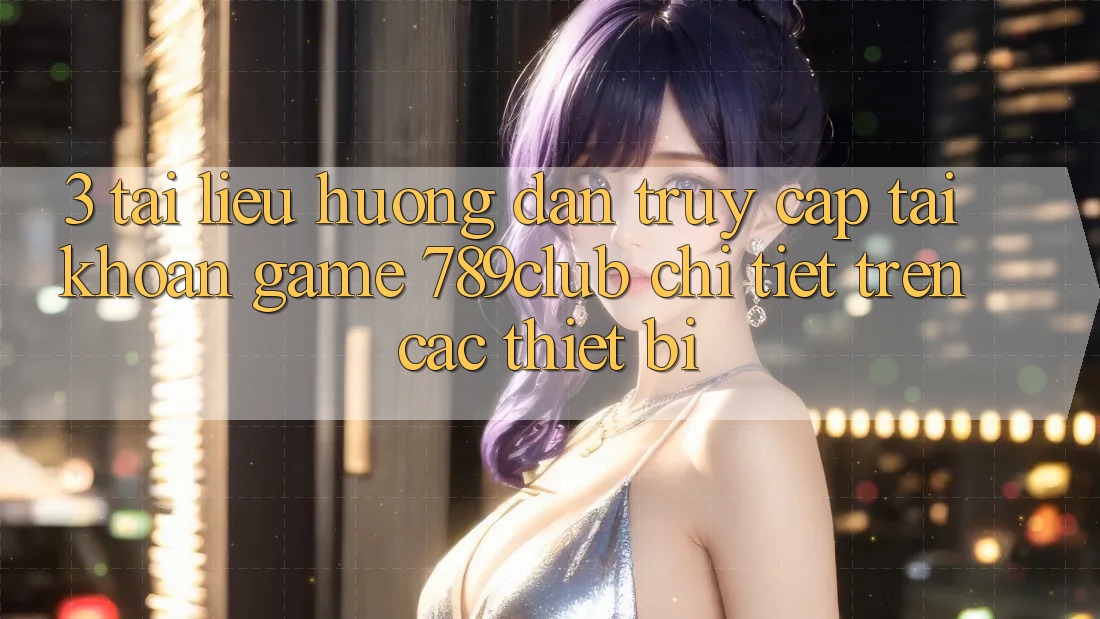 3. Tài liệu hướng dẫn Truy cập tài khoản Game 789club Chi Tiết Trên Các Thiết Bị