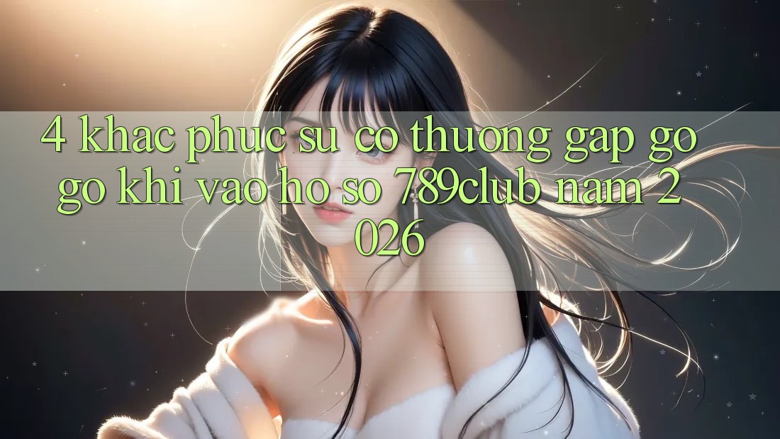 4. Khắc Phục Sự Cố Thường Gặp gỡ gỡ Khi Vào hồ sơ 789club Năm 2026