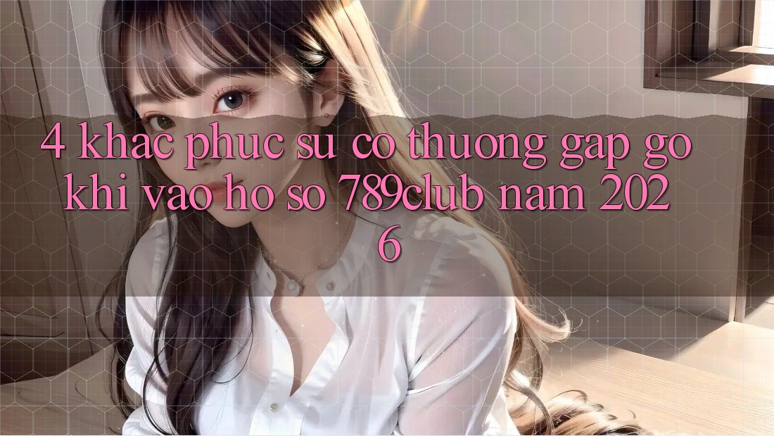 4. Khắc Phục Sự Cố Thường Gặp gỡ Khi Vào hồ sơ 789club Năm 2026