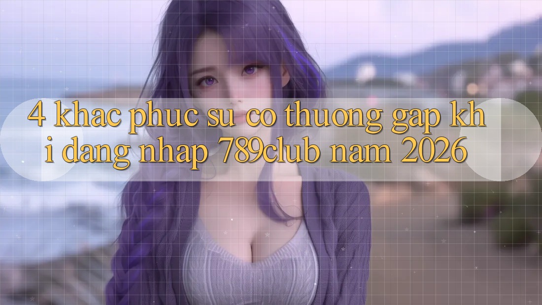 4. Khắc Phục Sự Cố Thường Gặp Khi Đăng Nhập 789club Năm 2026