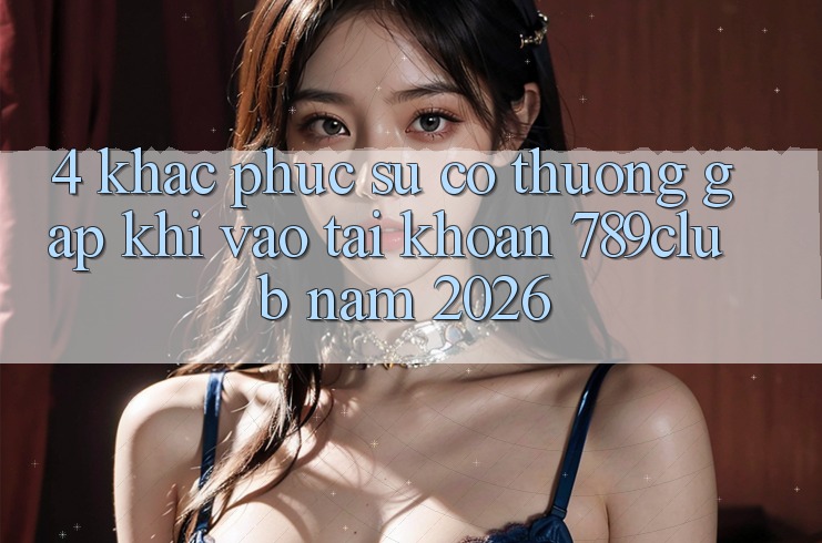 4. Khắc Phục Sự Cố Thường Gặp Khi Vào tài khoản 789club Năm 2026