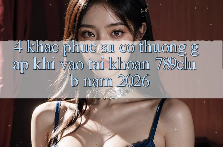 4. Khắc Phục Sự Cố Thường Gặp Khi Vào tài khoản 789club Năm 2026