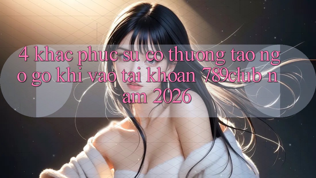 4. Khắc Phục Sự Cố Thường Tao ngộ gỡ Khi Vào tài khoản 789club Năm 2026