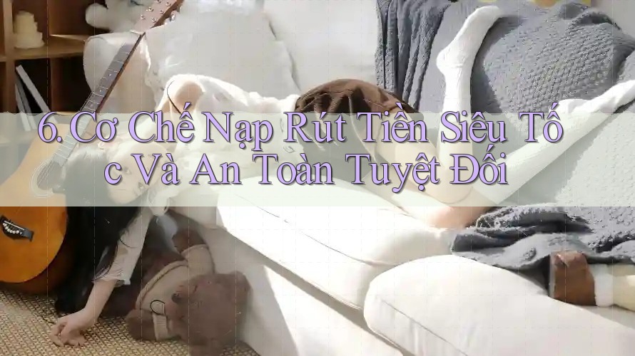 6. Cơ Chế Nạp Rút Tiền Siêu Tốc Và An Toàn Tuyệt Đối