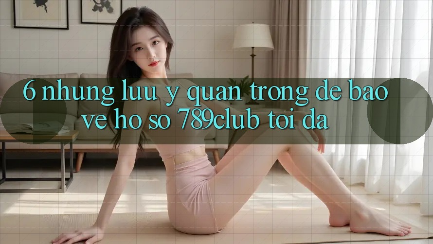 6. Những Lưu Ý Quan Trọng Để Bảo Vệ Hồ sơ 789club Tối Đa